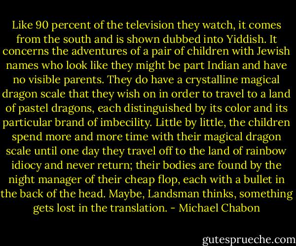 Like 90 percent of the television they watch, it comes from the south and is shown dubbed into Yiddish. It concerns the adventures of a pair of children with Jewish names who look like they might be part Indian and have no visible parents. They do have a crystalline magical dragon scale that they wish on in order to travel to a land of pastel dragons, each distinguished by its color and its particular brand of imbecility. Little by little, the children spend more and more time with their magical dragon scale until one day they travel off to the land of rainbow idiocy and never return; their bodies are found by the night manager of their cheap flop, each with a bullet in the back of the head. Maybe, Landsman thinks, something gets lost in the translation. - Michael Chabon