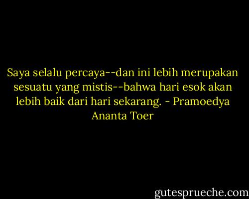 Saya selalu percaya--dan ini lebih merupakan sesuatu yang mistis--bahwa hari esok akan lebih baik dari hari sekarang. - Pramoedya Ananta Toer
