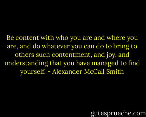 Be content with who you are and where you are, and do whatever you can do to bring to others such contentment, and joy, and understanding that you have managed to find yourself. - Alexander McCall Smith