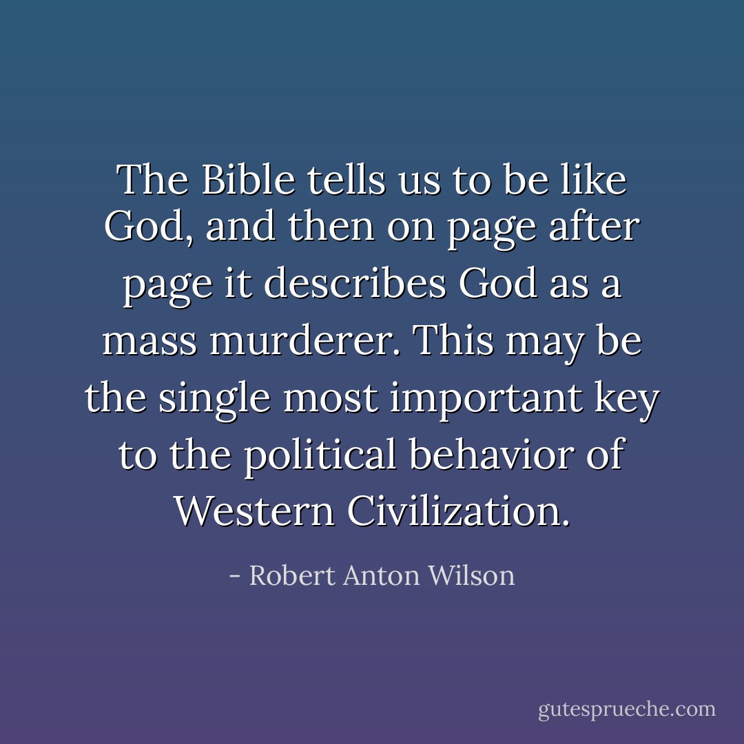 The Bible tells us to be like God, and then on page after page it describes God as a mass murderer. This may be the single most important key to the political behavior of Western Civilization. - Robert Anton Wilson