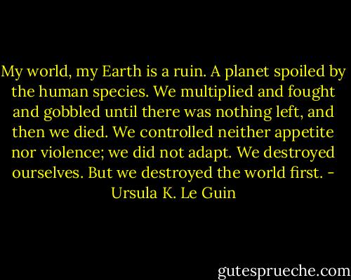 My world, my Earth is a ruin. A planet spoiled by the human species. We multiplied and fought and gobbled until there was nothing left, and then we died. We controlled neither appetite nor violence; we did not adapt. We destroyed ourselves. But we destroyed the world first. - Ursula K. Le Guin