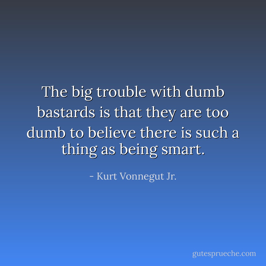 The big trouble with dumb bastards is that they are too dumb to believe there is such a thing as being smart. - Kurt Vonnegut Jr.