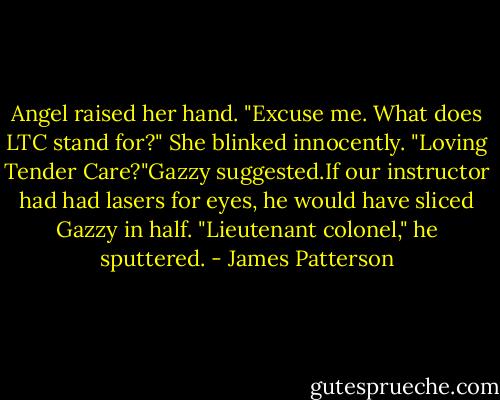Angel raised her hand. "Excuse me. What does LTC stand for?" She blinked innocently.<br />"Loving Tender Care?"Gazzy suggested.If our instructor had had lasers for eyes, he would have sliced Gazzy in half.<br />"Lieutenant colonel," he sputtered. - James Patterson