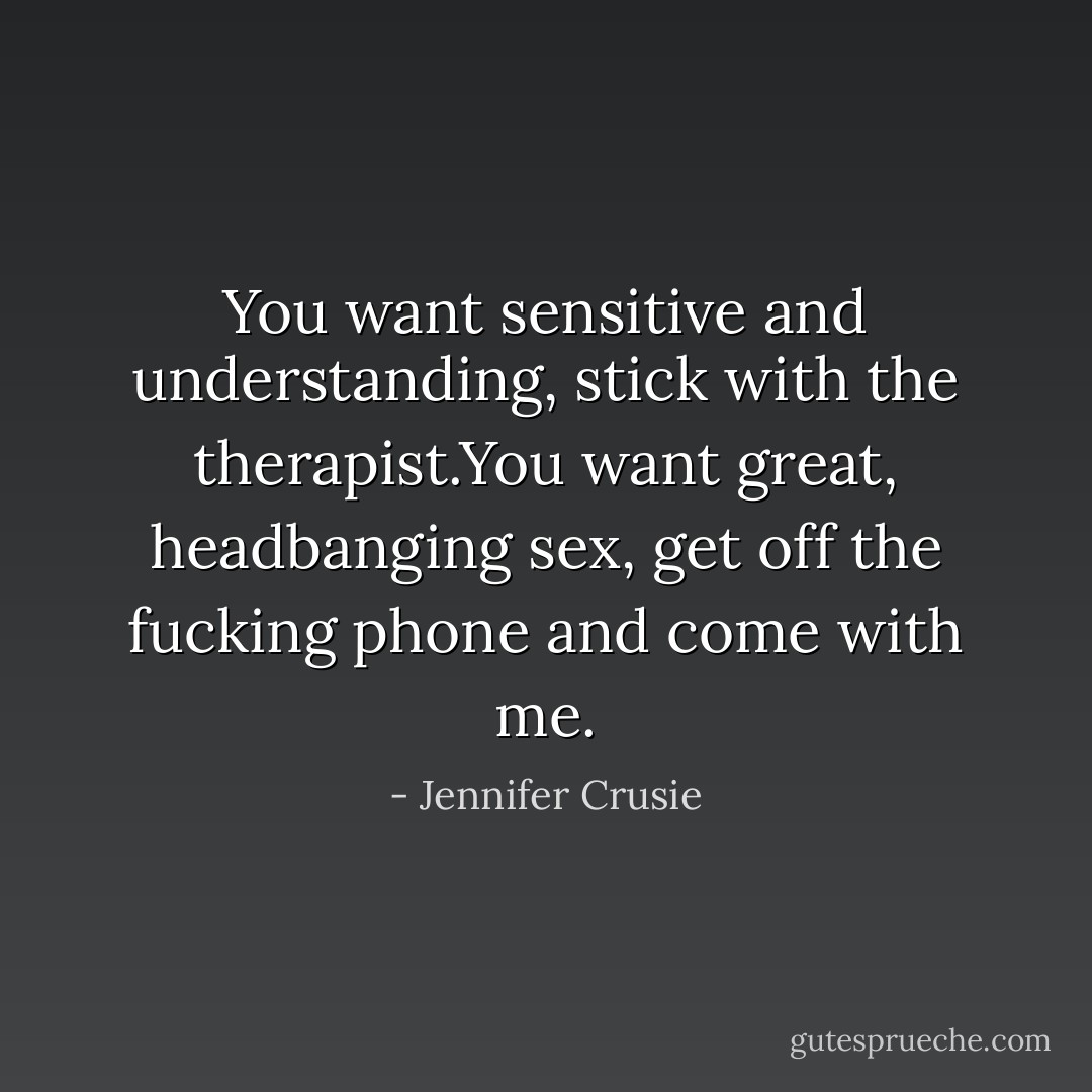You want sensitive and understanding, stick with the therapist.You want great,<br />headbanging sex, get off the fucking phone and come with me. - Jennifer Crusie