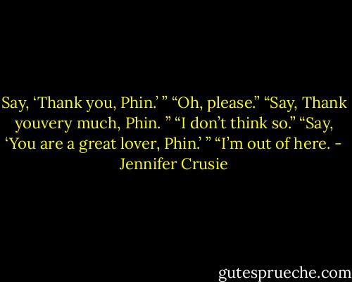 Say, ‘Thank you, Phin.’ ”<br />“Oh, please.”<br />“Say, Thank youvery much, Phin. ”<br />“I don’t think so.”<br />“Say, ‘You are a great lover, Phin.’ ”<br />“I’m out of here. - Jennifer Crusie