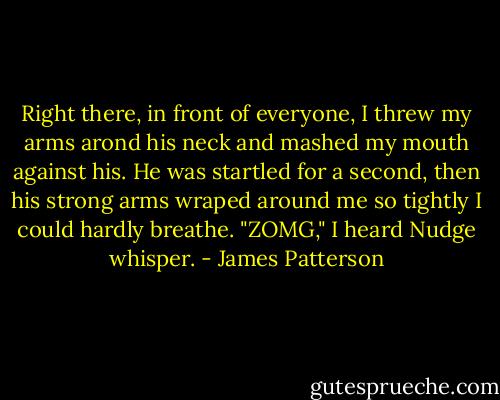 Right there, in front of everyone, I threw my arms arond his neck and mashed my mouth against his. He was startled for a second, then his strong arms wraped around me so tightly I could hardly breathe.<br />"ZOMG," I heard Nudge whisper. - James Patterson