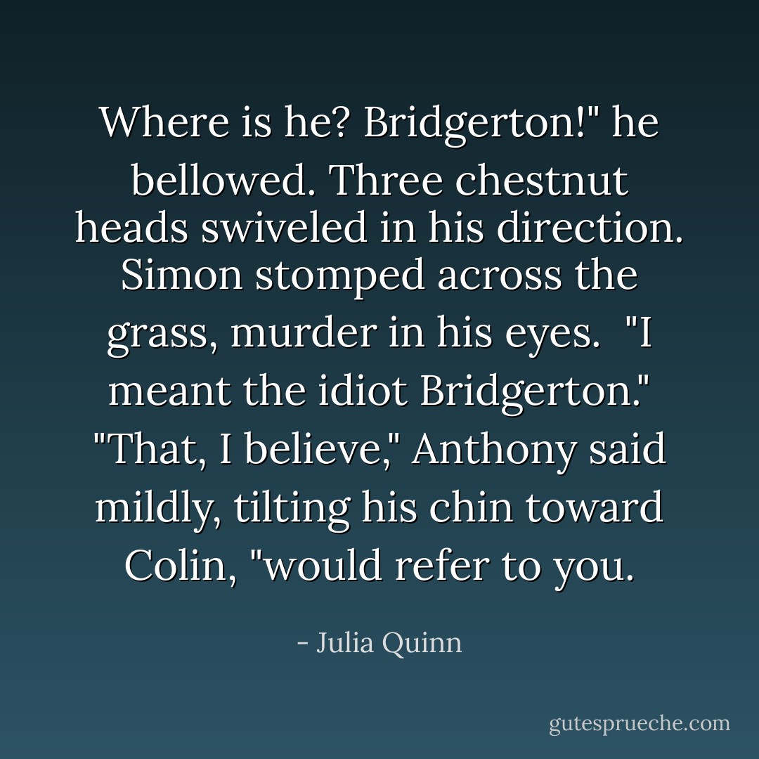 Where is he? Bridgerton!" he bellowed.<br />Three chestnut heads swiveled in his direction. Simon stomped across the grass, murder in his eyes. <br />"I meant the idiot Bridgerton."<br />"That, I believe," Anthony said mildly, tilting his chin toward Colin, "would refer to you. - Julia Quinn
