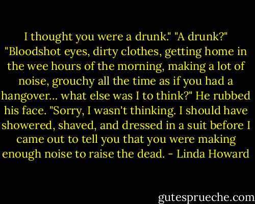 I thought you were a drunk."<br />"A drunk?"<br />"Bloodshot eyes, dirty clothes, getting home in the wee hours of the morning, making a lot of<br />noise, grouchy all the time as if you had a hangover… what else was I to think?"<br />He rubbed his face. "Sorry, I wasn't thinking. I should have showered, shaved, and dressed in a<br />suit before I came out to tell you that you were making enough noise to raise the dead. - Linda Howard