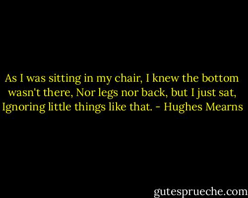 As I was sitting in my chair,<br />I knew the bottom wasn't there,<br />Nor legs nor back, but I just sat,<br />Ignoring little things like that. - Hughes Mearns