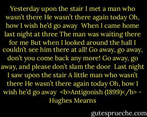 Yesterday upon the stair<br />I met a man who wasn’t there<br />He wasn’t there again today<br />Oh, how I wish he’d go away<br /><br />When I came home last night at three<br />The man was waiting there for me<br />But when I looked around the hall<br />I couldn’t see him there at all!<br />Go away, go away, don’t you come back any more!<br />Go away, go away, and please don’t slam the door<br /><br />Last night I saw upon the stair<br />A little man who wasn’t there<br />He wasn’t there again today<br />Oh, how I wish he’d go away<br /><br /><b>Antigonish (1899)</b> - Hughes Mearns