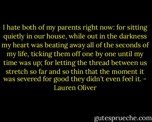 I hate both of my parents right now: for sitting quietly in our house, while out in the darkness my heart was beating away all of the seconds of my life, ticking them off one by one until my time was up; for letting the thread between us stretch so far and so thin that the moment it was severed for good they didn't even feel it. - Lauren Oliver