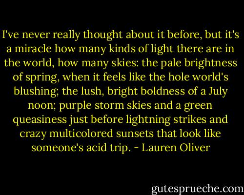 I've never really thought about it before, but it's a miracle how many kinds of light there are in the world, how many skies: the pale brightness of spring, when it feels like the hole world's blushing; the lush, bright boldness of a July noon; purple storm skies and a green queasiness just before lightning strikes and crazy multicolored sunsets that look like someone's acid trip. - Lauren Oliver