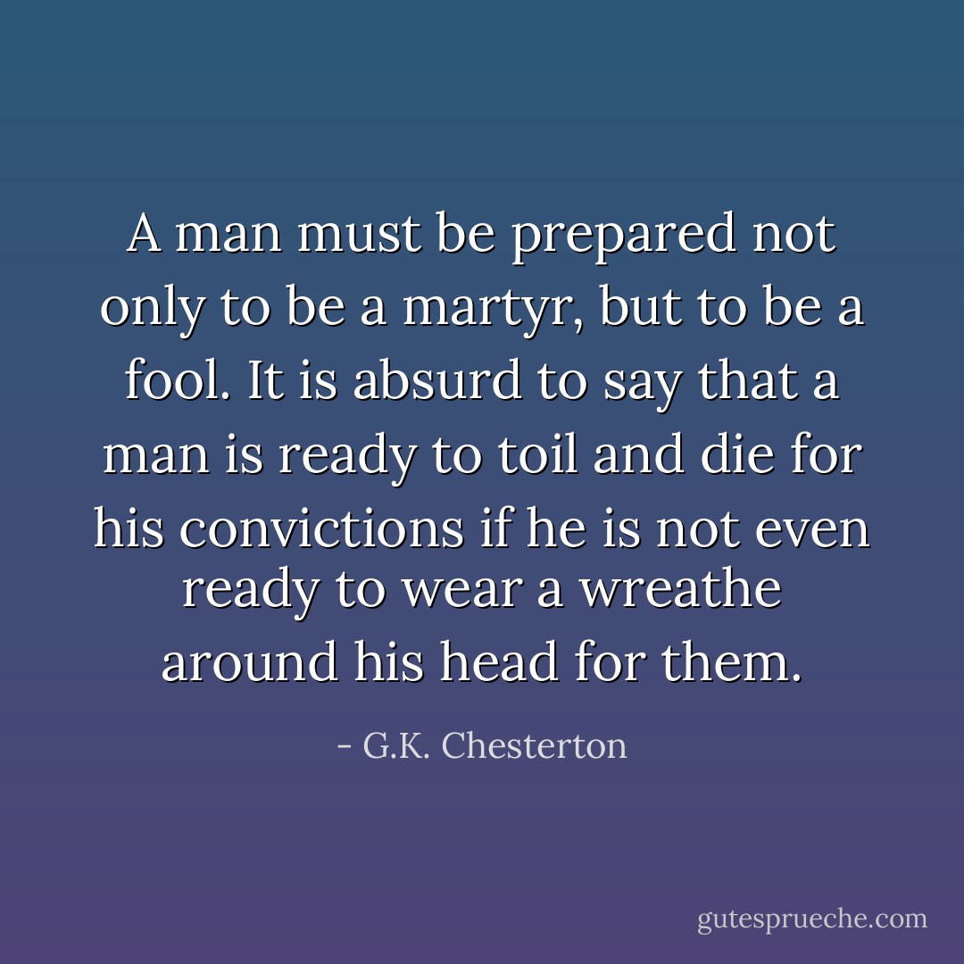 A man must be prepared not only to be a martyr, but to be a fool. It is absurd to say that a man is ready to toil and die for his convictions if he is not even ready to wear a wreathe around his head for them. - G.K. Chesterton