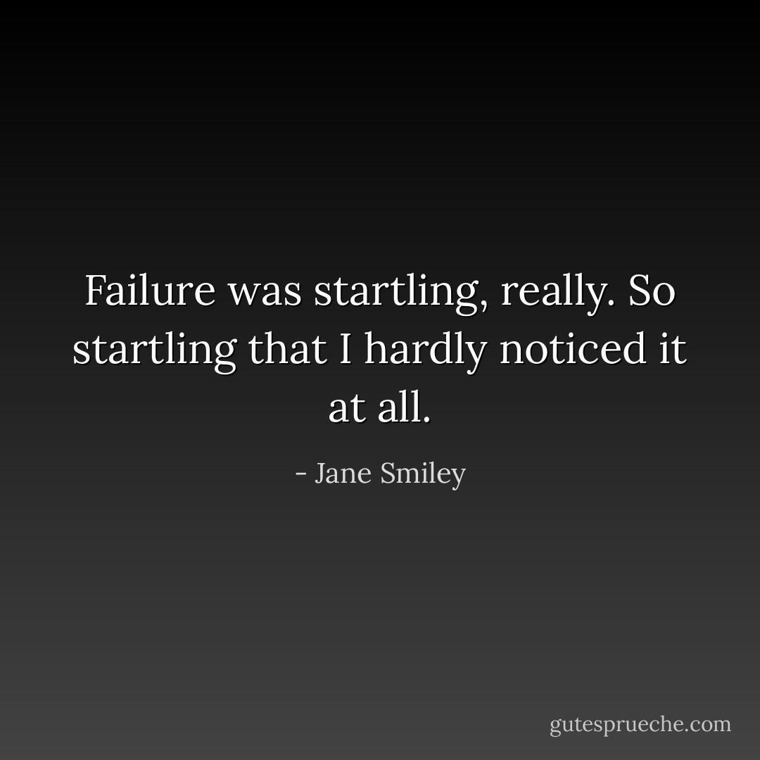 Failure was startling, really. So startling that I hardly noticed it at all. - Jane Smiley