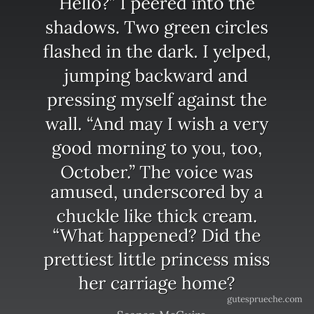 Hello?” I peered into the shadows.<br />Two green circles flashed in the dark. I yelped, jumping backward and pressing myself against the wall.<br />“And may I wish a very good morning to you, too, October.” The voice was amused, underscored by a chuckle like thick cream. “What happened? Did the prettiest little princess miss her carriage home? - Seanan McGuire