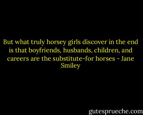But what truly horsey girls discover in the end is that boyfriends, husbands, children, and careers are the substitute-for horses - Jane Smiley