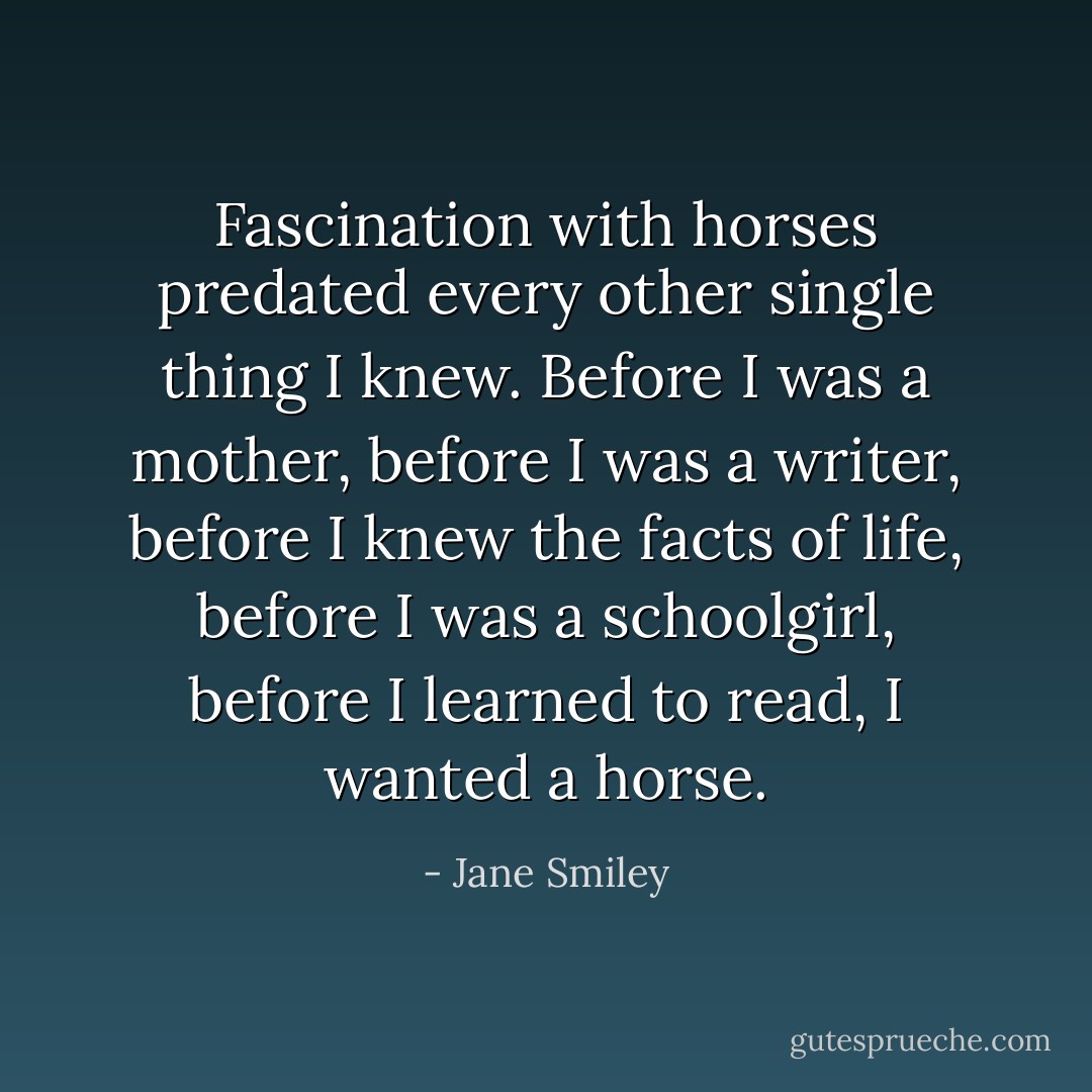 Fascination with horses predated every other single thing I knew. Before I was a mother, before I was a writer, before I knew the facts of life, before I was a schoolgirl, before I learned to read, I wanted a horse. - Jane Smiley