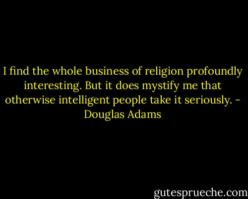 I find the whole business of religion profoundly interesting. But it does mystify me that otherwise intelligent people take it seriously. - Douglas Adams