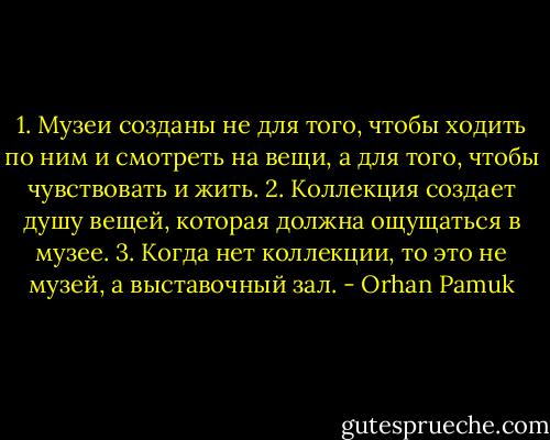 1. Музеи созданы не для того, чтобы ходить по ним и смотреть на вещи, а для того, чтобы чувствовать и жить.<br />2. Коллекция создает душу вещей, которая должна ощущаться в музее.<br />3. Когда нет коллекции, то это не музей, а выставочный зал. - Orhan Pamuk