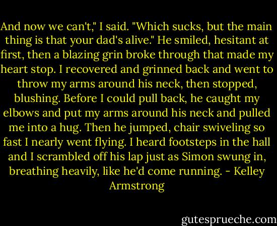 And now we can't," I said. "Which sucks, but the main thing is that your dad's alive."<br />He smiled, hesitant at first, then a blazing grin broke through that made my heart stop. I recovered and grinned back and went to throw my arms around his neck, then stopped, blushing. Before I could pull back, he caught my elbows and put my arms around his neck and pulled me into a hug.<br />Then he jumped, chair swiveling so fast I nearly went flying. I heard footsteps in the hall and I scrambled off his lap just as Simon swung in, breathing heavily, like he'd come running. - Kelley Armstrong