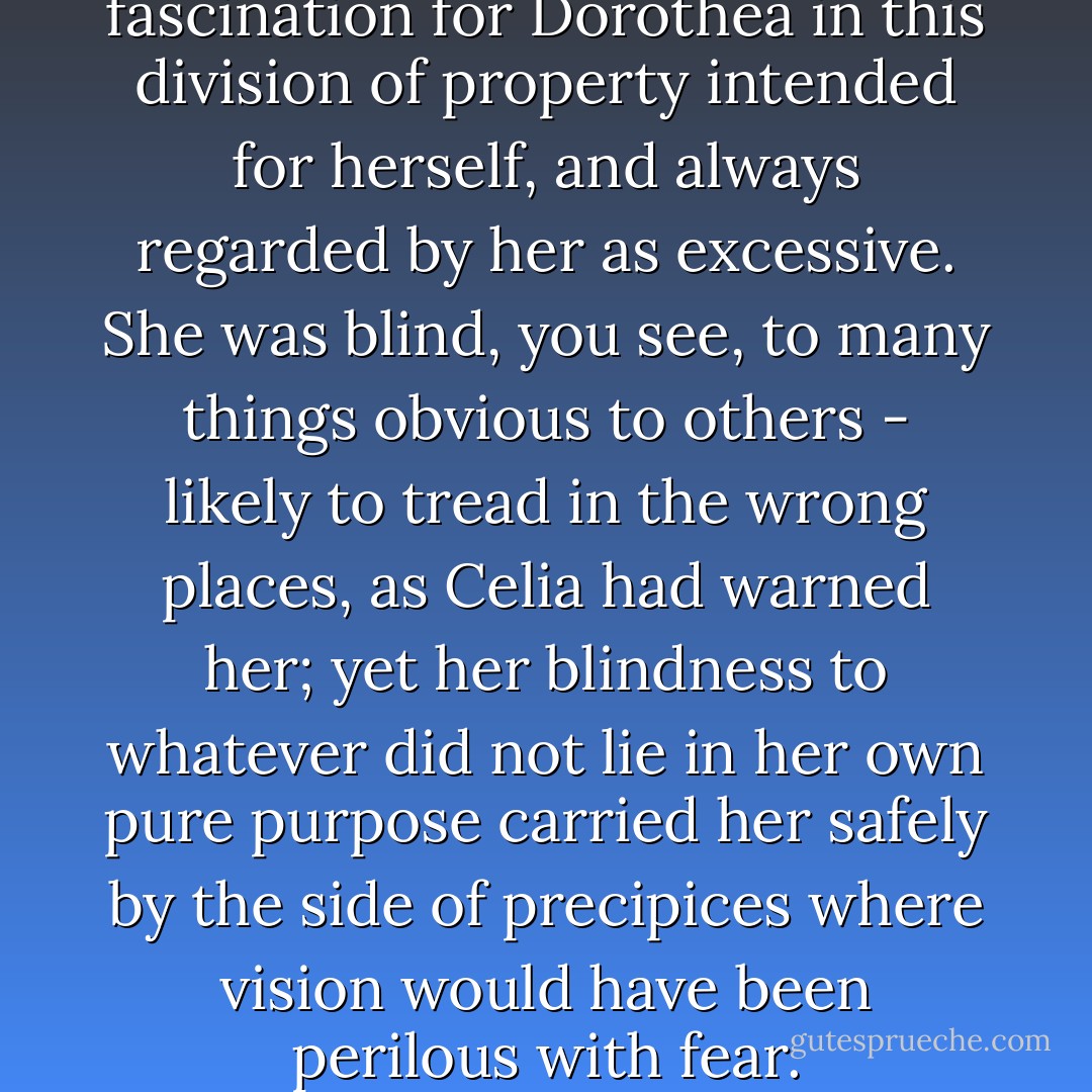There was a peculiar fascination for Dorothea in this division of property intended for herself, and always regarded by her as excessive. She was blind, you see, to many things obvious to others - likely to tread in the wrong places, as Celia had warned her; yet her blindness to whatever did not lie in her own pure purpose carried her safely by the side of precipices where vision would have been perilous with fear. - George Eliot