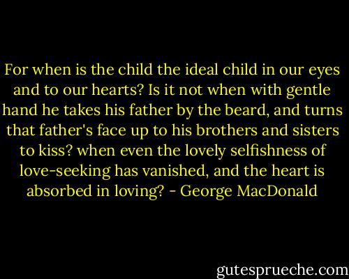 For when is the child the ideal child in our eyes and to our hearts? Is it not when with gentle hand he takes his father by the beard, and turns that father's face up to his brothers and sisters to kiss? when even the lovely selfishness of love-seeking has vanished, and the heart is absorbed in loving? - George MacDonald