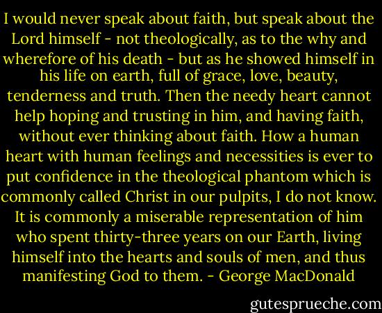 I would never speak about faith, but speak about the Lord himself - not theologically, as to the why and wherefore of his death - but as he showed himself in his life on earth, full of grace, love, beauty, tenderness and truth. Then the needy heart cannot help hoping and trusting in him, and having faith, without ever thinking about faith. How a human heart with human feelings and necessities is ever to put confidence in the theological phantom which is commonly called Christ in our pulpits, I do not know. It is commonly a miserable representation of him who spent thirty-three years on our Earth, living himself into the hearts and souls of men, and thus manifesting God to them. - George MacDonald
