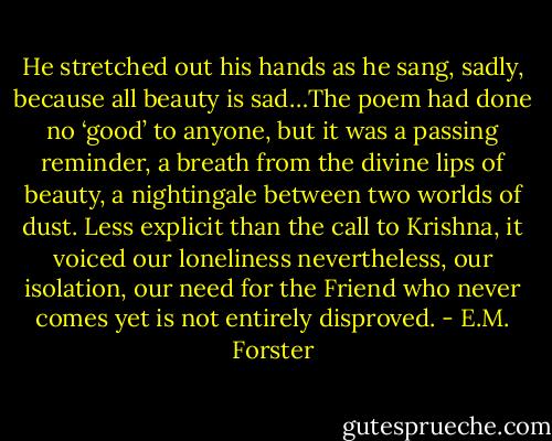 He stretched out his hands as he sang, sadly, because all beauty is sad…The poem had done no ‘good’ to anyone, but it was a passing reminder, a breath from the divine lips of beauty, a nightingale between two worlds of dust. Less explicit than the call to Krishna, it voiced our loneliness nevertheless, our isolation, our need for the Friend who never comes yet is not entirely disproved. - E.M. Forster