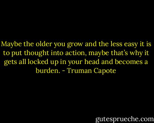 Maybe the older you grow and the less easy it is to put thought into action, maybe that’s why it gets all locked up in your head and becomes a burden. - Truman Capote