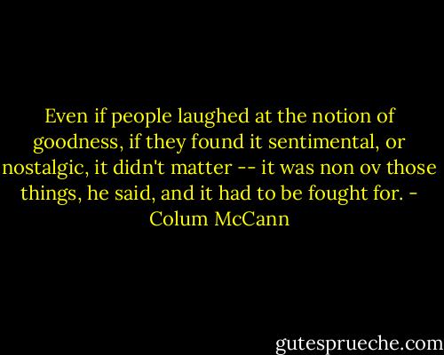 Even if people laughed at the notion of goodness, if they found it sentimental, or nostalgic, it didn't matter -- it was non ov those things, he said, and it had to be fought for. - Colum McCann