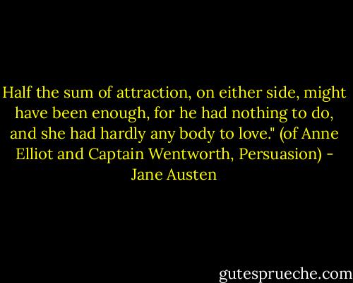 Half the sum of attraction, on either side, might have been enough, for he had nothing to do, and she had hardly any body to love." (of Anne Elliot and Captain Wentworth, Persuasion) - Jane Austen