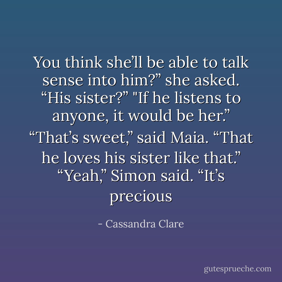 You think she’ll be able to talk sense into him?” she asked. “His sister?”<br />"If he listens to anyone, it would be her.”<br />“That’s sweet,” said Maia. “That he loves his sister like that.”<br />“Yeah,” Simon said. “It’s precious - Cassandra Clare