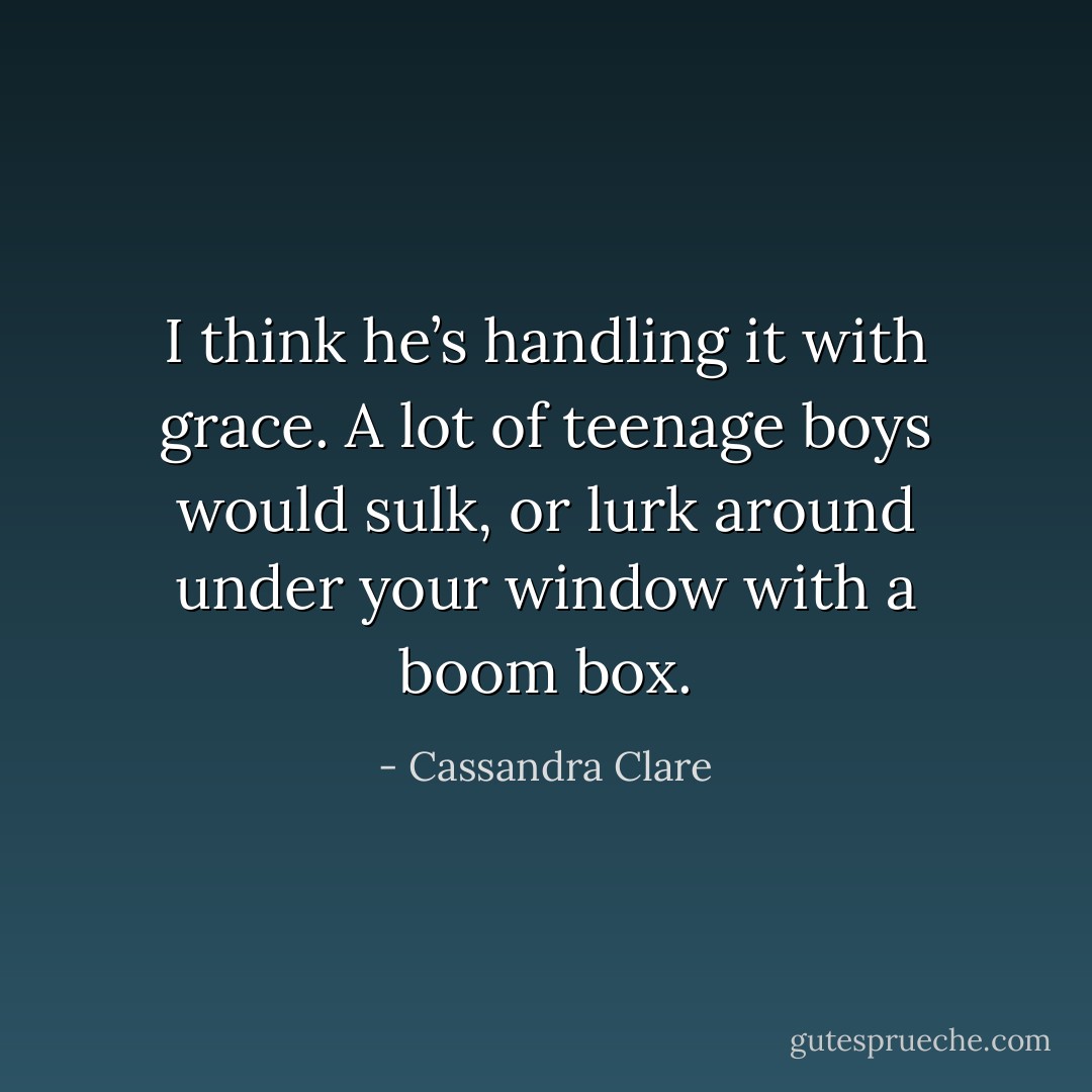 I think he’s handling it with grace. A lot of teenage boys would sulk, or lurk around under your window with a boom box. - Cassandra Clare