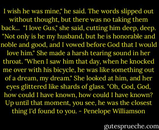 I wish he was mine," he said. The words slipped out without thought, but there was no taking them back...<br /><br />"I love Gus," she said, cutting him deep, deep. "Not only is he my husband, but he is honorable and noble and good, and I vowed before God that I would love him." She made a harsh tearing sound in her throat. "When I saw him that day, when he knocked me over with his bicycle, he was like something out of a dream, my dream." She looked at him, and her eyes glittered like shards of glass. "Oh, God, God, how could I have known, how could I have known? Up until that moment, you see, he was the closest thing I'd found to you. - Penelope Williamson