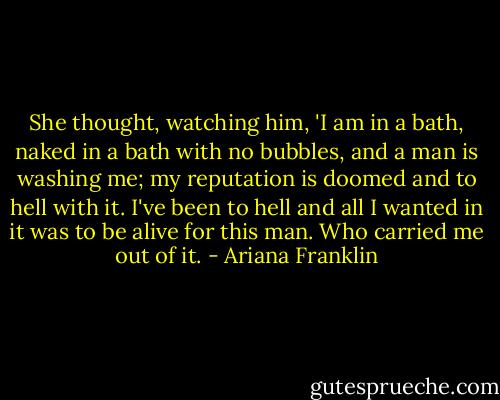 She thought, watching him, 'I am in a bath, naked in a bath with no bubbles, and a man is washing me; my reputation is doomed and to hell with it. I've been to hell and all I wanted in it was to be alive for this man. Who carried me out of it. - Ariana Franklin