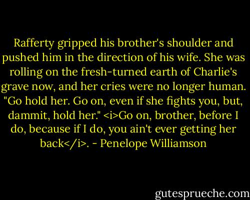 Rafferty gripped his brother's shoulder and pushed him in the direction of his wife. She was rolling on the fresh-turned earth of Charlie's grave now, and her cries were no longer human. "Go hold her. Go on, even if she fights you, but, dammit, hold her." <i>Go on, brother, before I do, because if I do, you ain't ever getting her back</i>. - Penelope Williamson