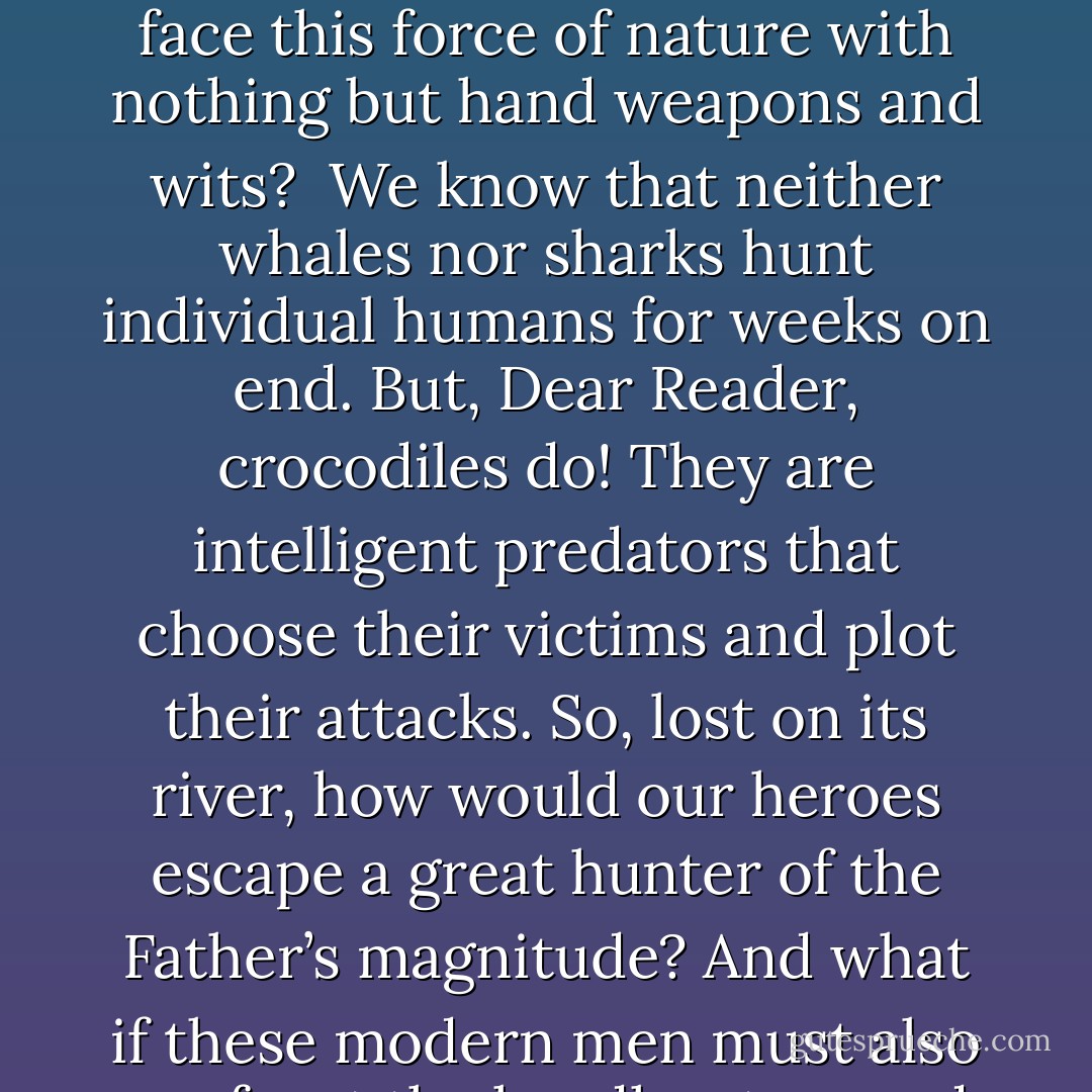 <b>I was on one of my world 'walkabouts.'</b> It had taken me once more through Hong Kong, to Japan, Australia, and then Papua New Guinea in the South Pacific [one of the places I grew up]. There I found the picture of 'the Father.' It was a real, gigantic Saltwater Crocodile (whose picture is now featured on page 1 of <b>TEETH</b>).<br /> <br />From that moment, 'the Father' began to swim through the murky recesses of my mind. <i>Imagine!</i> I thought, <i>men confronting the world’s largest reptile on its own turf! And what if they were stripped of their firearms, so they must face this force of nature with nothing but hand weapons and wits?</i><br /><br />We know that neither whales nor sharks hunt individual humans for weeks on end. But, Dear Reader, crocodiles do! They are intelligent predators that choose their victims and plot their attacks. So, lost on its river, how would our heroes escape a great hunter of the Father’s magnitude? And what if these modern men must also confront the headhunters and cannibals who truly roam New Guinea? <br /><br />What of tribal wars, the coming of Christianity and materialism (the phenomenon known as the 'Cargo Cult'), and the people’s introduction to 'civilization' in the form of world war? What of first contact between pristine tribal culture and the outside world? What about tribal clashes on a global scale—the hatred and enmity between America and Japan, from Pearl Harbor, to the only use in history of atomic weapons? And if the world could find peace at last, how about Johnny and Katsu? - Timothy James Dean