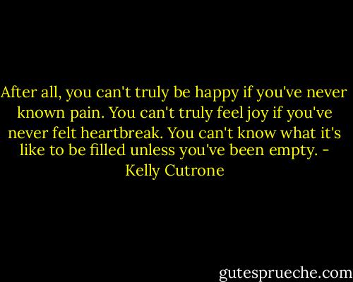 After all, you can't truly be happy if you've never known pain. You can't truly feel joy if you've never felt heartbreak. You can't know what it's like to be filled unless you've been empty. - Kelly Cutrone