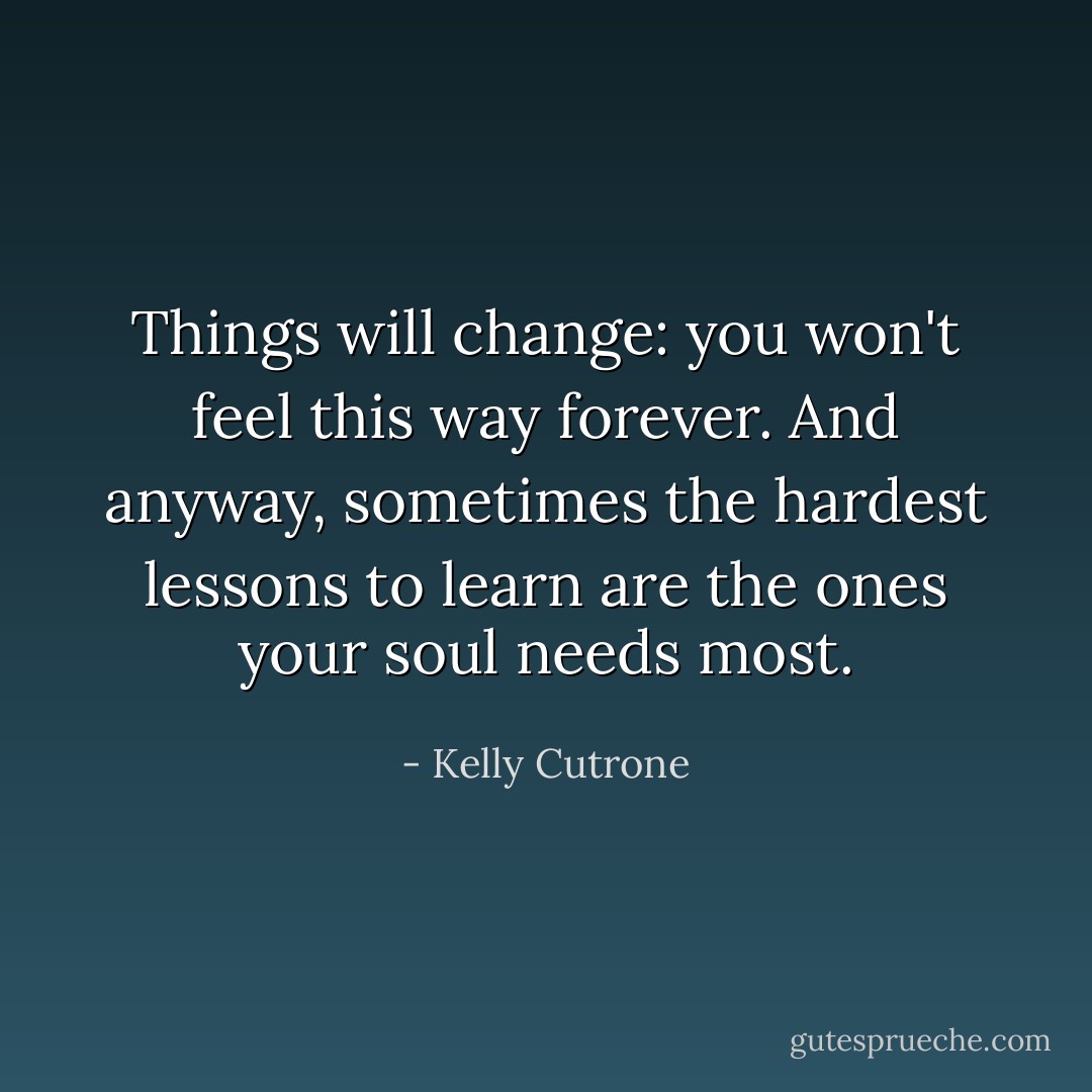 Things will change: you won't feel this way forever. And anyway, sometimes the hardest lessons to learn are the ones your soul needs most. - Kelly Cutrone