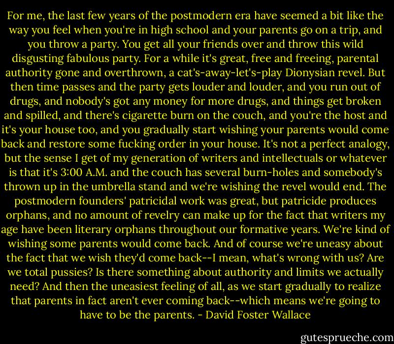 For me, the last few years of the postmodern era have seemed a bit like the way you feel when you're in high school and your parents go on a trip, and you throw a party. You get all your friends over and throw this wild disgusting fabulous party. For a while it's great, free and freeing, parental authority gone and overthrown, a cat's-away-let's-play Dionysian revel. But then time passes and the party gets louder and louder, and you run out of drugs, and nobody's got any money for more drugs, and things get broken and spilled, and there's cigarette burn on the couch, and you're the host and it's your house too, and you gradually start wishing your parents would come back and restore some fucking order in your house. It's not a perfect analogy, but the sense I get of my generation of writers and intellectuals or whatever is that it's 3:00 A.M. and the couch has several burn-holes and somebody's thrown up in the umbrella stand and we're wishing the revel would end. The postmodern founders' patricidal work was great, but patricide produces orphans, and no amount of revelry can make up for the fact that writers my age have been literary orphans throughout our formative years. We're kind of wishing some parents would come back. And of course we're uneasy about the fact that we wish they'd come back--I mean, what's wrong with us? Are we total pussies? Is there something about authority and limits we actually need? And then the uneasiest feeling of all, as we start gradually to realize that parents in fact aren't ever coming back--which means we're going to have to be the parents. - David Foster Wallace