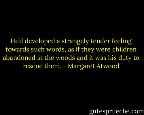 He’d developed a strangely tender feeling towards such words, as if they were children abandoned in the woods and it was his duty to rescue them. - Margaret Atwood