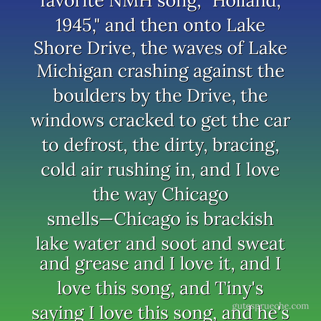 Traffic's not too bad on Sheridan, and I'm cornering the car like it's the Indy 500, and we're listening to my favorite NMH song, "Holland, 1945," and then onto Lake Shore Drive, the waves of Lake Michigan crashing against the boulders by the Drive, the windows cracked to get the car to defrost, the dirty, bracing, cold air rushing in, and I love the way Chicago smells—Chicago is brackish lake water and soot and sweat and grease and I love it, and I love this song, and Tiny's saying <em>I love this song</em>, and he's got the visor down so he can muss up his hair a little more expertly. - John Green