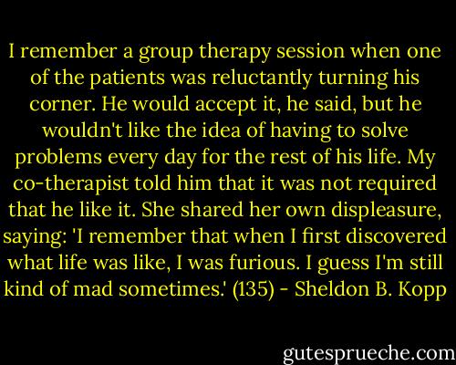 I remember a group therapy session when one of the patients was reluctantly turning his corner. He would accept it, he said, but he wouldn't like the idea of having to solve problems every day for the rest of his life. My co-therapist told him that it was not required that he like it. She shared her own displeasure, saying: 'I remember that when I first discovered what life was like, I was furious. I guess I'm still kind of mad sometimes.' (135) - Sheldon B. Kopp