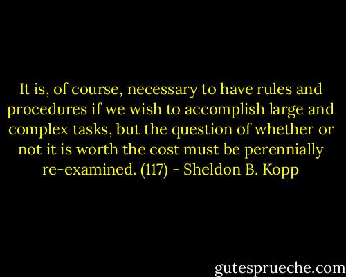 It is, of course, necessary to have rules and procedures if we wish to accomplish large and complex tasks, but the question of whether or not it is worth the cost must be perennially re-examined. (117) - Sheldon B. Kopp