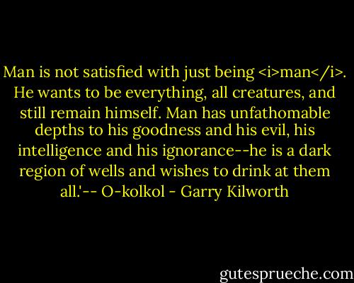 Man is not satisfied with just being <i>man</i>. He wants to be everything, all creatures, and still remain himself. Man has unfathomable depths to his goodness and his evil, his intelligence and his ignorance--he is a dark region of wells and wishes to drink at them all.'-- O-kolkol - Garry Kilworth