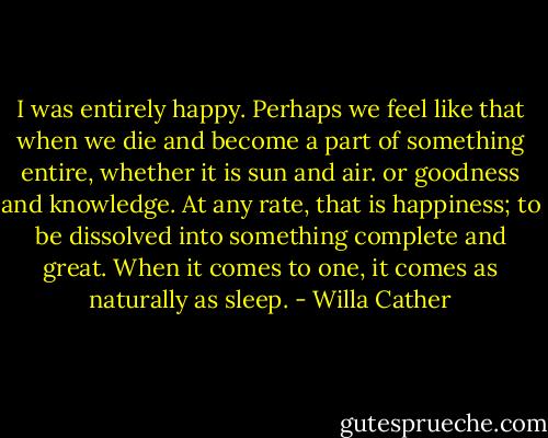 I was entirely happy. Perhaps we feel like that when we die and become a part of something entire, whether it is sun and air. or goodness and knowledge. At any rate, that is happiness; to be dissolved into something complete and great. When it comes to one, it comes as naturally as sleep. - Willa Cather