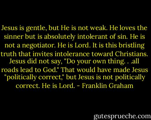 Jesus is gentle, but He is not weak. He loves the sinner but is absolutely intolerant of sin. He is not a negotiator. He is Lord. It is this bristling truth that invites intolerance toward Christians. Jesus did not say, "Do your own thing. . .all roads lead to God." That would have made Jesus "politically correct," but Jesus is not politically correct. He is Lord. - Franklin Graham