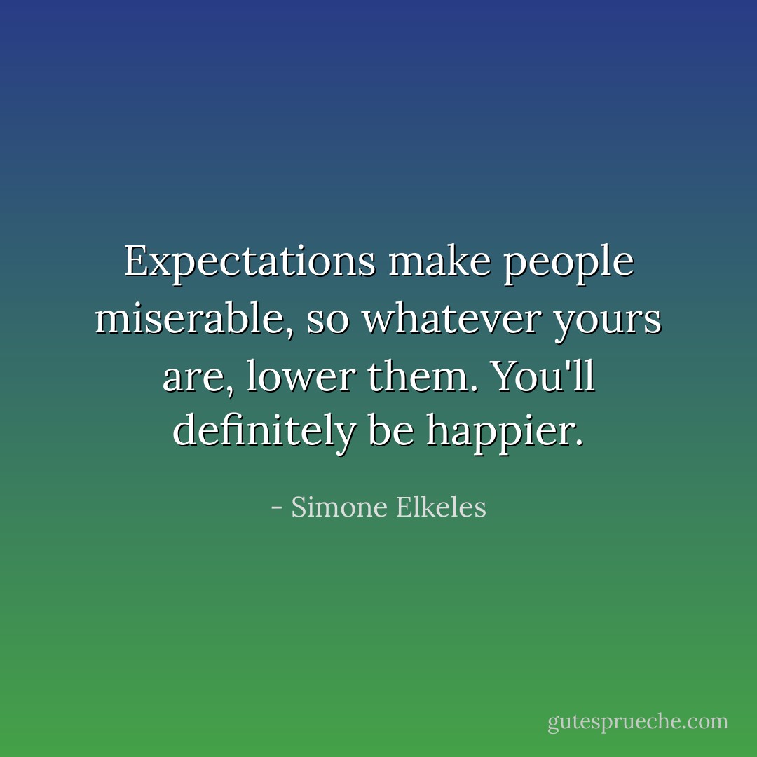 Expectations make people miserable, so whatever yours are, lower them. You'll definitely be happier. - Simone Elkeles
