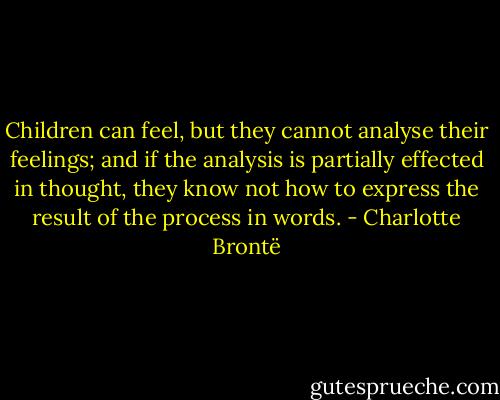 Children can feel, but they cannot analyse their feelings; and if the analysis is partially effected in thought, they know not how to express the result of the process in words. - Charlotte Brontë