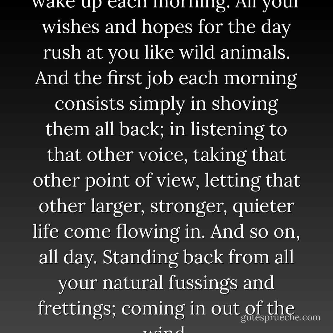 It comes the very moment you wake up each morning. All your wishes and hopes for the day rush at you like wild animals. And the first job each morning consists simply in shoving them all back; in listening to that other voice, taking that other point of view, letting that other larger, stronger, quieter life come flowing in. And so on, all day. Standing back from all your natural fussings and frettings; coming in out of the wind. - C.S. Lewis